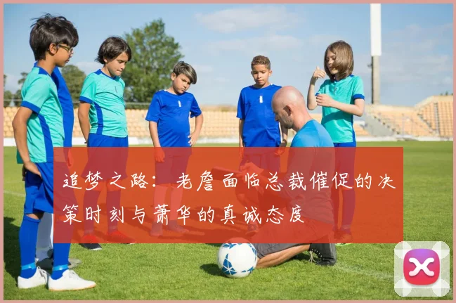 追梦之路：老詹面临总裁催促的决策时刻与萧华的真诚态度