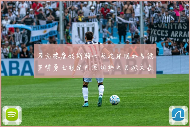若无缘詹姆斯骑士或追库明加与德罗赞勇士锁定巴图姆热火目标文森特