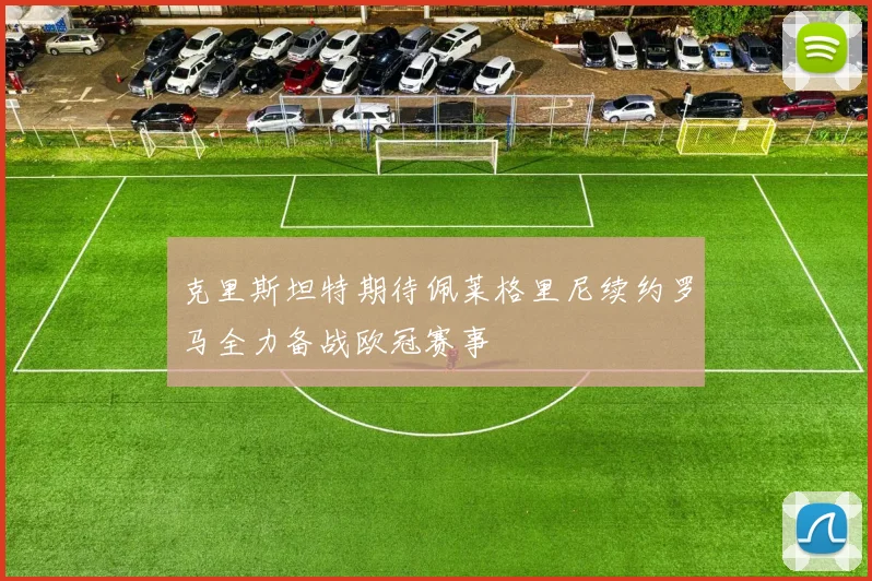 克里斯坦特期待佩莱格里尼续约罗马全力备战欧冠赛事