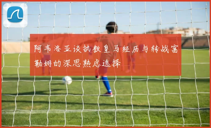 阿韦洛亚谈执教皇马经历与转战富勒姆的深思熟虑选择