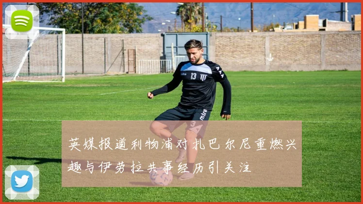 英媒报道利物浦对扎巴尔尼重燃兴趣与伊劳拉共事经历引关注