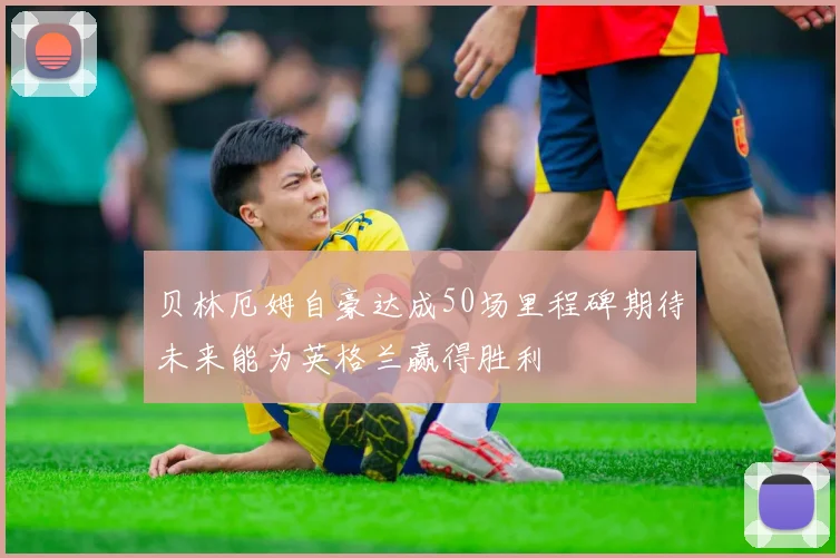 贝林厄姆自豪达成50场里程碑期待未来能为英格兰赢得胜利