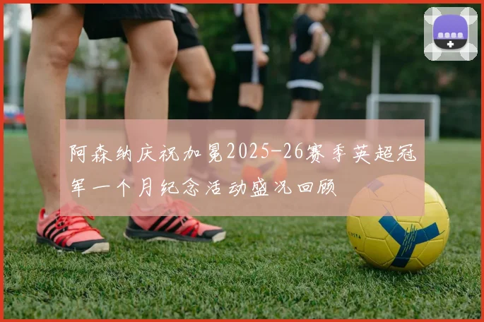 阿森纳庆祝加冕2025-26赛季英超冠军一个月纪念活动盛况回顾