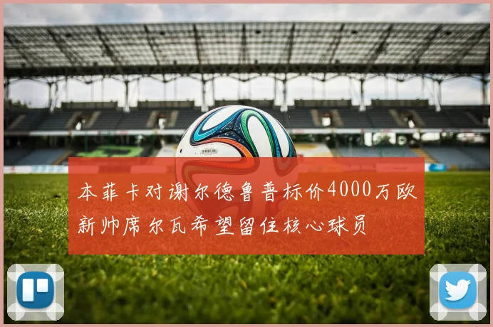 本菲卡对谢尔德鲁普标价4000万欧新帅席尔瓦希望留住核心球员