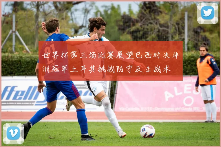 世界杯第三场比赛展望巴西对决非洲冠军土耳其挑战防守反击战术