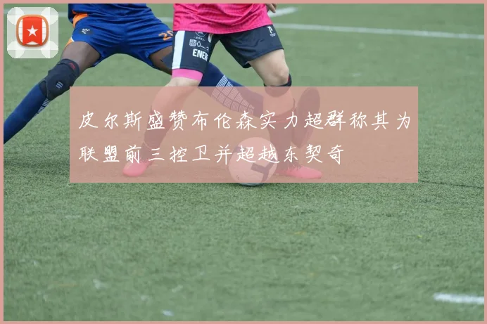 皮尔斯盛赞布伦森实力超群称其为联盟前三控卫并超越东契奇