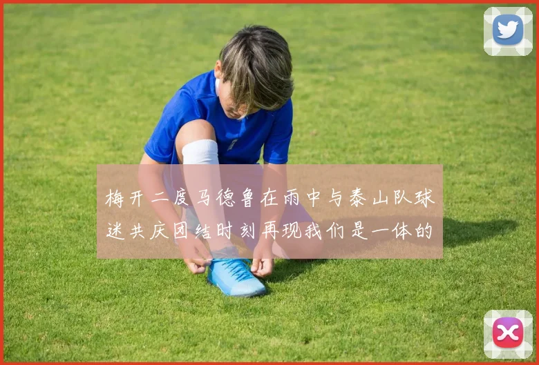 梅开二度马德鲁在雨中与泰山队球迷共庆团结时刻再现我们是一体的精神