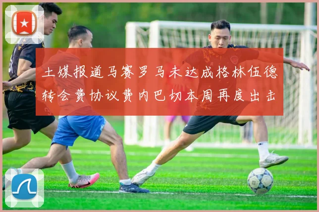 土媒报道马赛罗马未达成格林伍德转会费协议费内巴切本周再度出击
