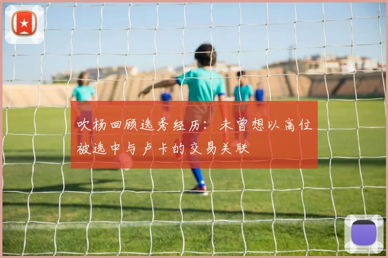 吹杨回顾选秀经历：未曾想以高位被选中与卢卡的交易关联