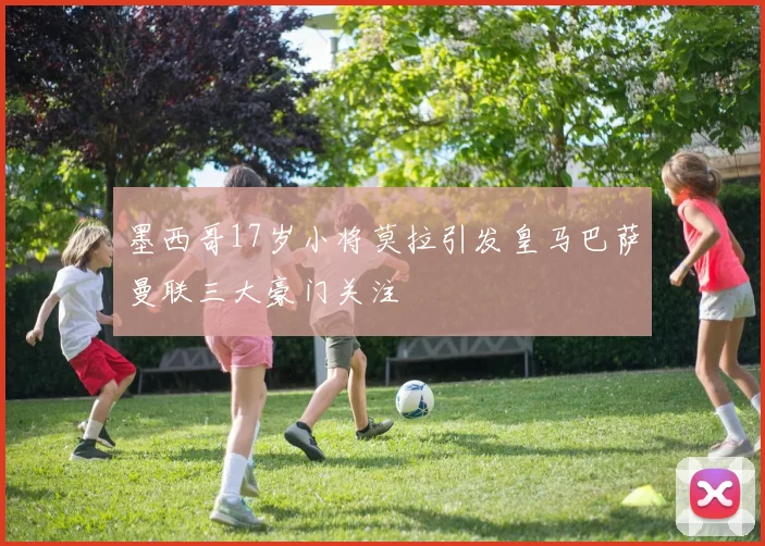墨西哥17岁小将莫拉引发皇马巴萨曼联三大豪门关注