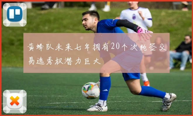 黄蜂队未来七年拥有20个次轮签交易选秀权潜力巨大