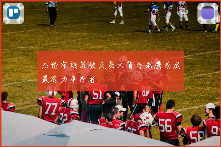 杰伦布朗若被交易火箭与老鹰或成最有力争夺者