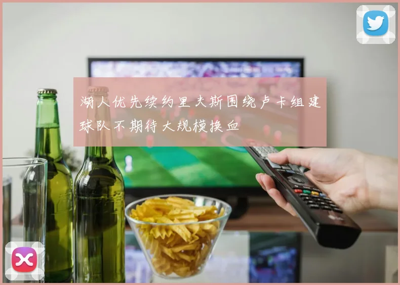 湖人优先续约里夫斯围绕卢卡组建球队不期待大规模换血