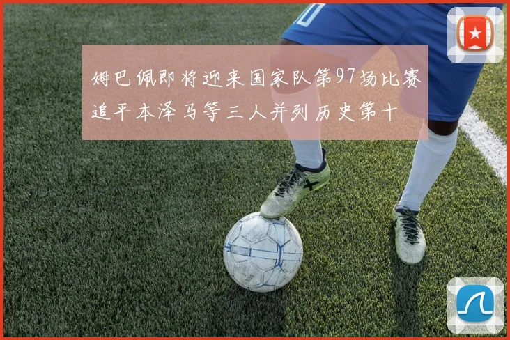 姆巴佩即将迎来国家队第97场比赛追平本泽马等三人并列历史第十