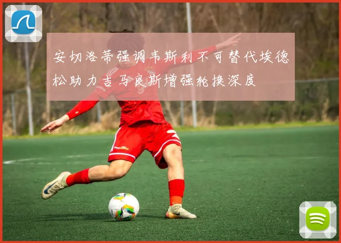 安切洛蒂强调韦斯利不可替代埃德松助力吉马良斯增强轮换深度