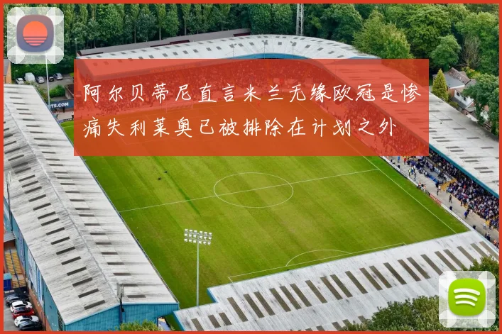 阿尔贝蒂尼直言米兰无缘欧冠是惨痛失利莱奥已被排除在计划之外