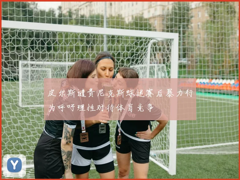 皮尔斯谴责尼克斯球迷赛后暴力行为呼吁理性对待体育竞争
