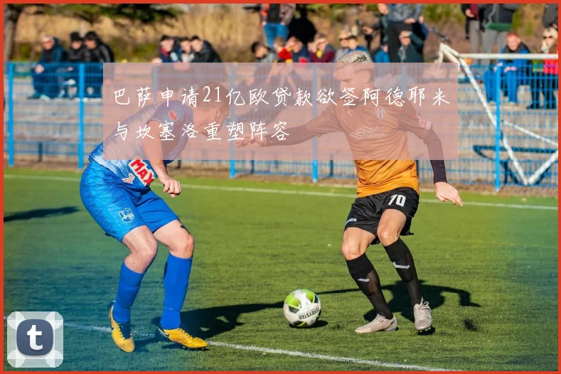 巴萨申请21亿欧贷款欲签阿德耶米与坎塞洛重塑阵容