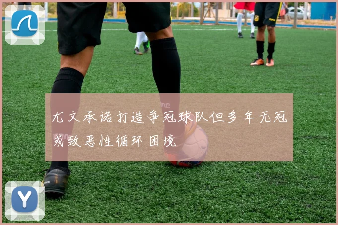 尤文承诺打造争冠球队但多年无冠或致恶性循环困境