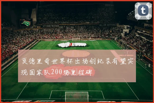 莫德里奇世界杯出场创纪录有望实现国家队200场里程碑
