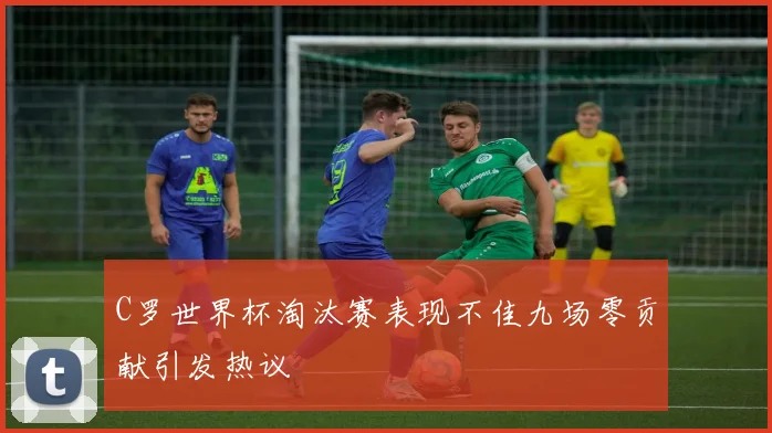 C罗世界杯淘汰赛表现不佳九场零贡献引发热议