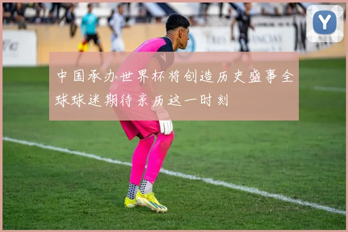中国承办世界杯将创造历史盛事全球球迷期待亲历这一时刻