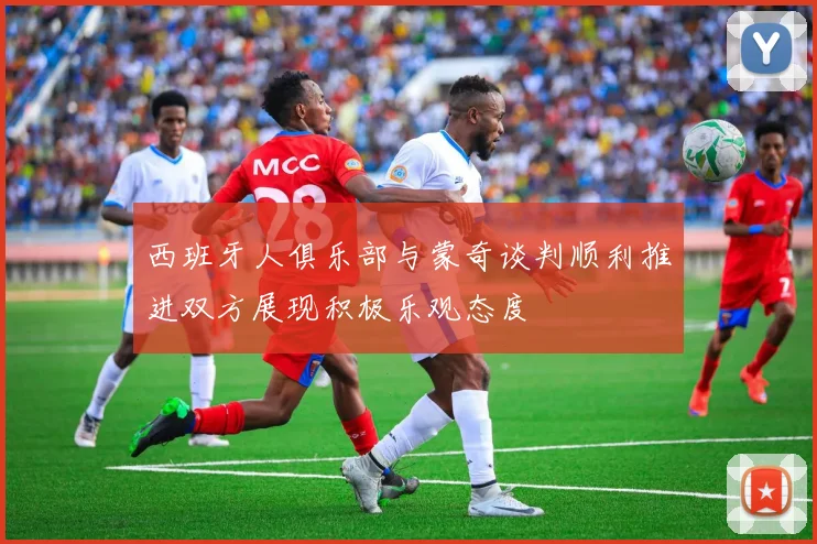 西班牙人俱乐部与蒙奇谈判顺利推进双方展现积极乐观态度