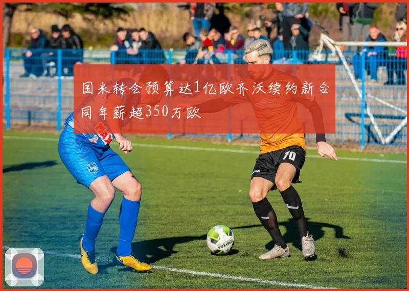 国米转会预算达1亿欧齐沃续约新合同年薪超350万欧
