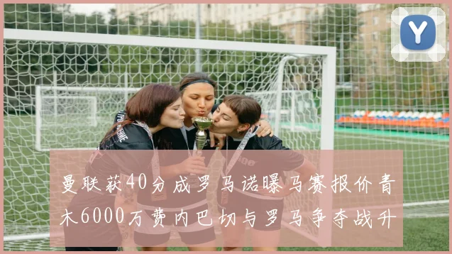 曼联获40分成罗马诺曝马赛报价青木6000万费内巴切与罗马争夺战升级
